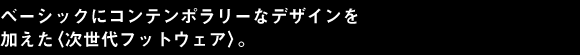 ベーシックにコンテンポラリーな デザインを加えた〈次世代フットウェア〉。