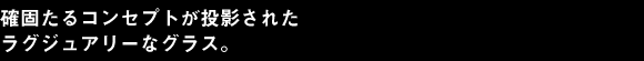 確固たるコンセプトが投影されたラグジュアリーなグラス。