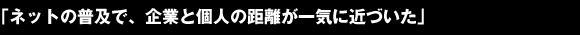 「ネットの普及で、企業と個人の距離が一気に近づいた」