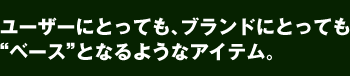 ユーザーにとってもブランドにとっても“ベース”となるようなアイテム。