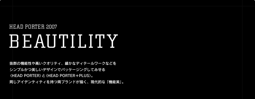 抜群の機能性や高いクオリティ、細かなディテールワークなどを シンプルかつ美しいデザインでパッケージングしてみせる 〈HEAD PORTER〉と〈HEAD PORTER＋PLUS〉。 同じアイデンティティを持つ両ブランドが描く、現代的な「機能美」。 