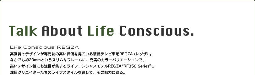 Talk About  Life Conscious.　高画質とデザインが専門誌の高い評価を得ている液晶テレビ東芝REGZA〈レグザ〉。なかでも約20mmというスリムなフレームに、充実のカラーバリエーションで、高いデザイン性にも注目が集まる“ライフコンシャス“モデルREGZA“RF350 Series”。注目クリエイターたちのライフスタイルを通して、その魅力に迫る。