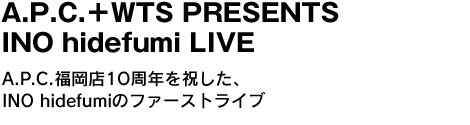 A.P.C.＋WTS PRESENTS  INO hidefumi LIVE　A.P.C.福岡店1O周年を祝した、INO hidefumiのファーストライブ 