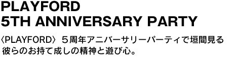 PLAYFORD 5TH ANNIVERSARY PARTY　〈PLAYFORD〉５周年アニバーサリーパーティで垣間見る彼らのお持て成しの精神と遊び心。 