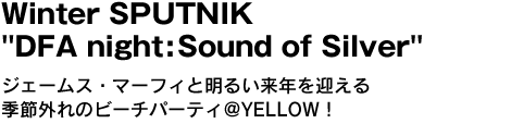 Winter SPUTNIK "DFA night:Sound of Silver"　ジェームス・マーフィと明るい来年を迎える季節外れのビーチパーティ＠YELLOW！ 