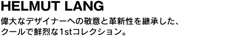 HELMUT LANG　偉大なデザイナーへの敬意と革新性を継承した、クールで鮮烈な1stコレクション。 