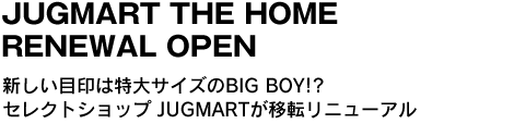 「JUGMART　THE HOME RENEWAL OPEN」　新しい目印は特大サイズのBIG BOY!?セレクトショップ JUGMARTが移転リニューアル 