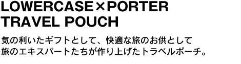 「LOWERCASE×PORTER TRAVEL POUCH」　気の利いたギフトとして、快適な旅のお供として旅のエキスパートたちが作り上げたトラベルポーチ。 