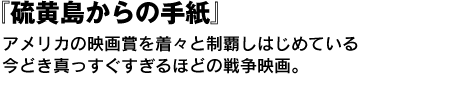 『硫黄島からの手紙』　アメリカの映画賞を着々と制覇しはじめている今どき真っすぐすぎるほどの戦争映画。 
