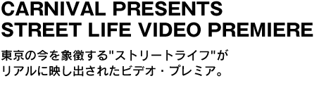 CARNIVAL PRESENTS STREET LIFE VIDEO PREMIERE　東京の今を象徴する"ストリートライフ"がリアルに映し出されたビデオ・プレミア 