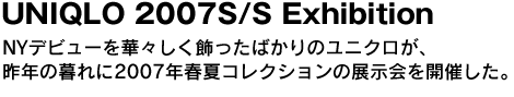 UNIQLO 2007S/S Exhibition　NYデビューを華々しく飾ったばかりのユニクロが、昨年の暮れに2007年春夏コレクションの展示会を開催した。 