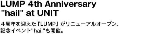 LUMP 4th Anniversary "hail" at UNIT　４周年を迎えた『LUMP』がリニューアルオープン、記念イベント"hail"も開催。 