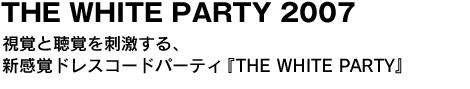 THE WHITE PARTY 2007　視覚と聴覚を刺激する、新感覚ドレスコードパーティ『THE WHITE PARTY』 