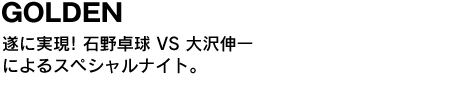 GOLDEN　遂に実現! 石野卓球 VS 大沢伸一によるスペシャルナイト。 