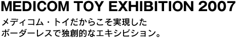 MEDICOM TOY EXHIBITION 2007　メディコム・トイだからこそ実現したボーダーレスで独創的なエキシビション。 