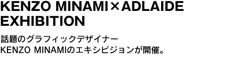 KENZO MINAMI×ADLAIDE EXHIBITION　話題のグラフィックデザイナーKENZO MINAMIのエキシビジョンが開催。 