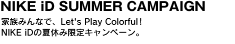 NIKE iD SUMMER CAMPAIGN　家族みんなで、Let's Play Colorful!NIKE iDの夏休み限定キャンペーン。 