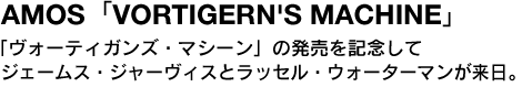 AMOS「VORTIGERN'S MACHINE」　「ヴォーティガンズ・マシーン」の発売を記念してジェームス・ジャーヴィスとラッセル・ウォーターマンが来日。 