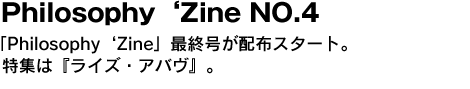 Philosophy ‘Zine NO.4　「Philosophy ‘Zine」最終号が配布スタート。特集は『ライズ・アバヴ』。 