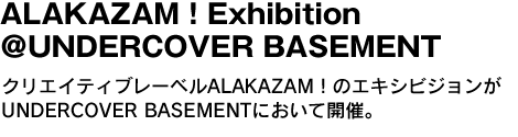 ALAKAZAM！Exhibition ＠UNDERCOVER BASEMENT　クリエイティブレーベルALAKAZAM！のエキシビジョンがUNDERCOVER BASEMENTにおいて開催。 