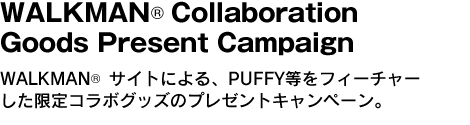 WALKMAN(R) Collaboration Goods Present Campaign　WALKMAN(R) サイトによる、PUFFY等をフィーチャーした限定コラボグッズのプレゼントキャンペーン。 