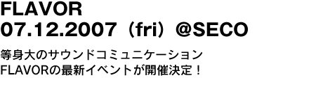 FLAVOR　07.12.2007（fri）＠SECO　等身大のサウンドコミュニケーションFLAVORの最新イベントが開催決定！ 