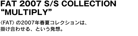 FAT 2007 S/S COLLECTION “MULTIPLY”　〈FAT〉の2007年春夏コレクションは、掛け合わせる、という発想。 