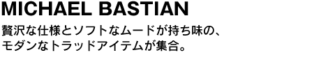 MICHAEL BASTIAN／マイケル・バスティアン　贅沢な仕様とソフトなムードが持ち味の、モダンなトラッドアイテムが集合。 