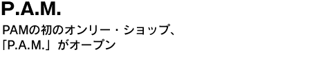 P.A.M.　PAMの初のオンリー・ショップ、「P.A.M.」がオープン 