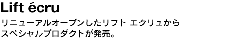 Lift ecru　リニューアルオープンしたリフト エクリュからスペシャルプロダクトが発売。 