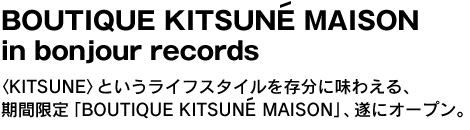 BOUTIQUE KITSUNE MAISON in bonjour records　〈KITSUNE〉というライフスタイルを存分に味わえる、期間限定ショップ「BOUTIQUE KITSUNE MAISON」、遂にオープン。 