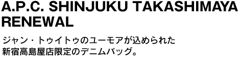 A.P.C. SHINJUKU TAKASHIMAYA RENEWAL　ジャン・トゥイトゥのユーモアが込められた新宿高島屋店限定のデニムバッグ。 