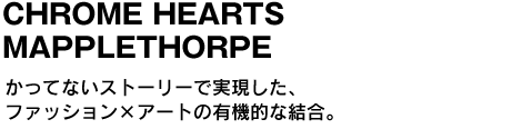 CHROME HEARTS MAPPLETHORPE　かってないストーリーで実現した、ファッション×アートの有機的な結合。 