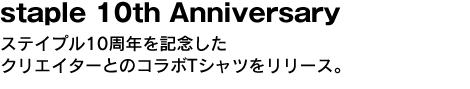 staple 10th Anniversary　ステイプル10周年を記念したクリエイターとのコラボTシャツをリリース。 