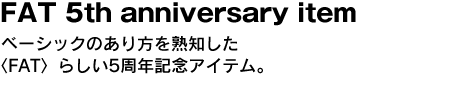 FAT 5th anniversary item　ベーシックのあり方を熟知した〈FAT〉らしい5周年記念アイテム。 