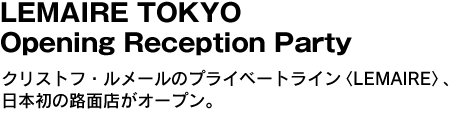 LEMAIRE TOKYO Opening Reception Party　クリストフ・ルメールのプライベートライン〈LEMAIRE〉、日本初の路面店がオープン。 