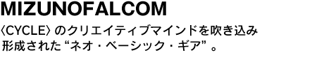 MIZUNOFALCOM〈CYCLE〉のクリエイティブマインドを吹き込み形成された“ネオ・ベーシック・ギア”。 