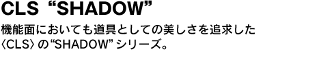 CLS“SHADOW”　機能面においても道具としての美しさを追求した〈CLS〉の“SHADOW”シリーズ。 