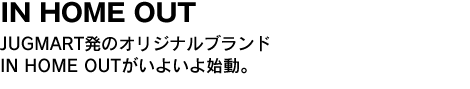 IN HOME OUT　JUGMART発のオリジナルブランドIN HOME OUTがいよいよ始動。 