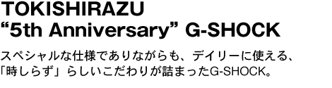 TOKISHIRAZU“5th Anniversary”G-SHOCK　スペシャルな仕様でありながらも、デイリーに使える、「時しらず」らしいこだわりが詰まったG-SHOCK。 