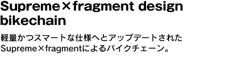 Supreme×fragment design bikechain　軽量かつスマートな仕様へとアップデートされたSupreme×fragmentによるバイクチェーン。 