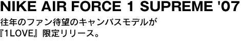 NIKE AIR FORCE 1 SUPREME '07　往年のファン待望のキャンバスモデルが『1LOVE』限定リリース。 