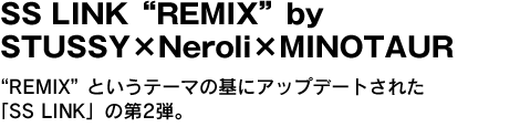 SS LINK“REMIX”by STUSSY×Neroli×MINOTAUR　“REMIX”というテーマの基にアップデートされた「SS LINK」の第2弾。 