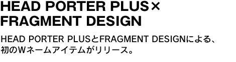 HEAD PORTER＋PLUS×FRAGMENT DESIGN　HEAD PORTER＋PLUSとFRAGMENT DESIGNによる、初のＷネームアイテムがリリース。 