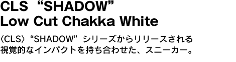 CLS “SHADOW” Low Cut Chakka White　〈CLS〉“SHADOW”シリーズからリリースされる視覚的なインパクトを持ち合わせた、スニーカー。 