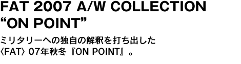 FAT 2007 A/W COLLECTION “ON POINT”　ミリタリーへの独自の解釈を打ち出した〈FAT〉07年秋冬『ON POINT』。 