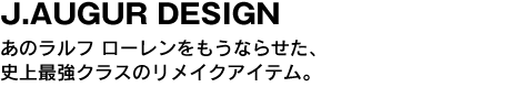 J.AUGUR DESIGN　あのラルフ ローレンをもうならせた、史上最強クラスのリメイクアイテム。 