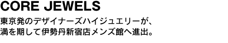 CORE JEWELS　東京発のデザイナーズハイジュエリーが、満を期して伊勢丹新宿店へ進出。 