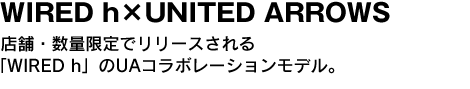 WIRED h×UNITED ARROWS 店舗・数量限定でリリースされる「WIRED h」のUAコラボレーションモデル。 