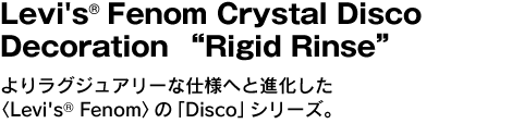 Levi's(r) Fenom Crystal Disco Decoration "Rigid Rinse"よりラグジュアリーな仕様へと進化した〈Levi's(r) Fenom〉の「Disco」シリーズ。 